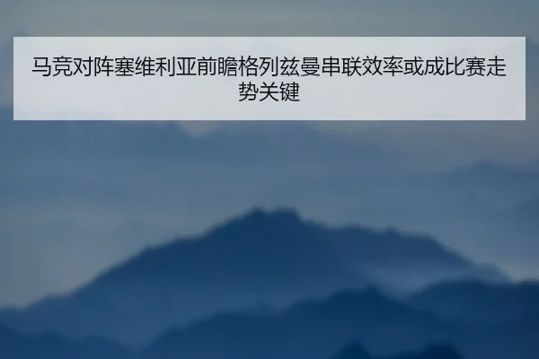 马竞对阵塞维利亚前瞻格列兹曼串联效率或成比赛走势关键