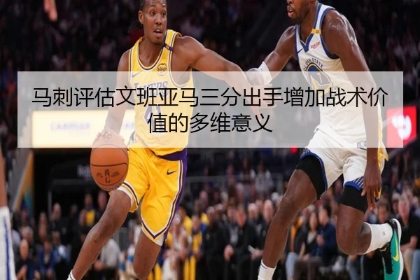 马刺评估文班亚马三分出手增加战术价值的多维意义