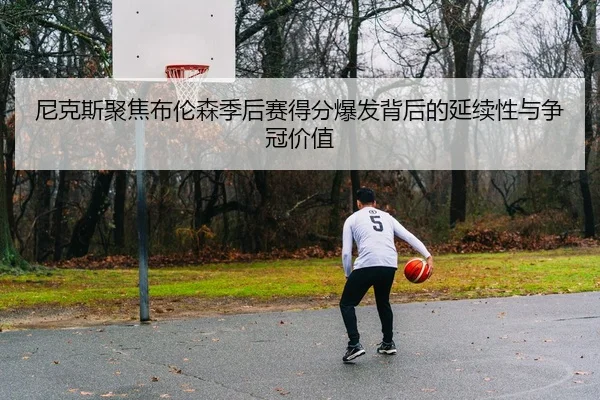 尼克斯聚焦布伦森季后赛得分爆发背后的延续性与争冠价值 - okooo