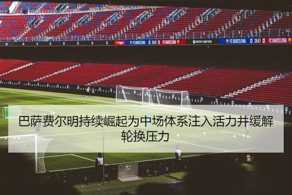 巴萨费尔明持续崛起为中场体系注入活力并缓解轮换压力