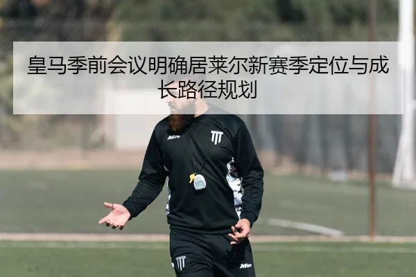 皇马季前会议明确居莱尔新赛季定位与成长路径规划