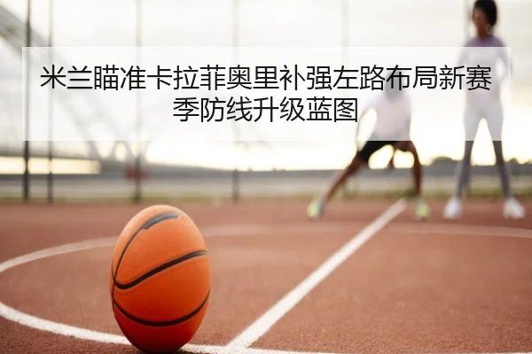 米兰瞄准卡拉菲奥里补强左路布局新赛季防线升级蓝图 - okooo