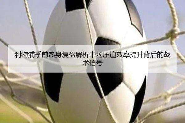 利物浦季前热身复盘解析中场压迫效率提升背后的战术信号 - okooo